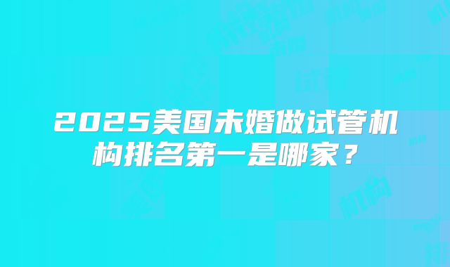 2025美国未婚做试管机构排名第一是哪家？