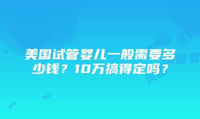 美国试管婴儿一般需要多少钱？10万搞得定吗？