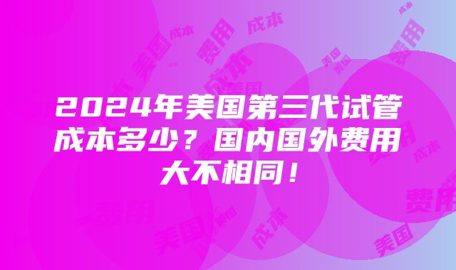 2024年美国第三代试管成本多少？国内国外费用大不相同！