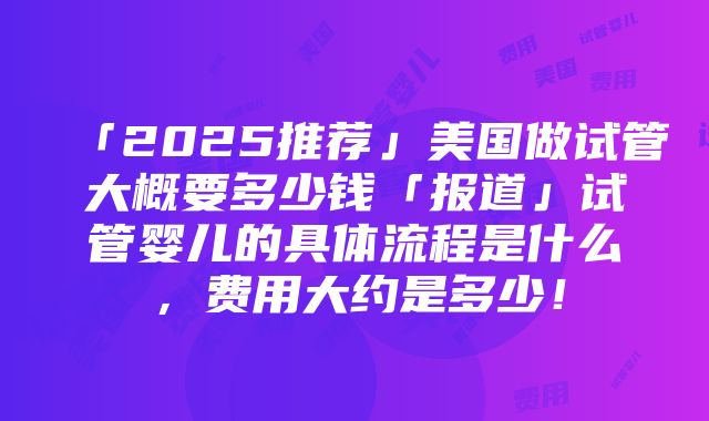 「2025推荐」美国做试管大概要多少钱「报道」试管婴儿的具体流程是什么，费用大约是多少！