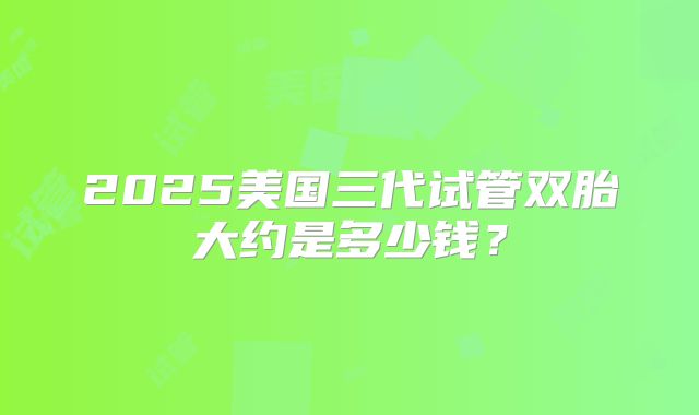 2025美国三代试管双胎大约是多少钱？