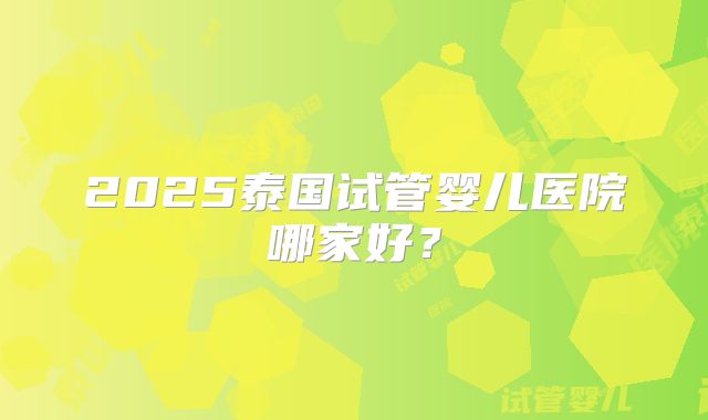 2025泰国试管婴儿医院哪家好？