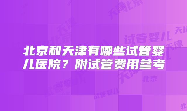 北京和天津有哪些试管婴儿医院？附试管费用参考