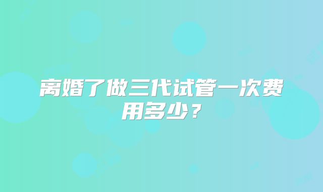 离婚了做三代试管一次费用多少？