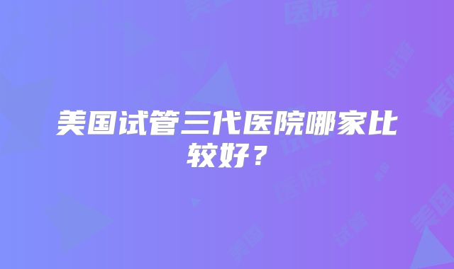 美国试管三代医院哪家比较好？