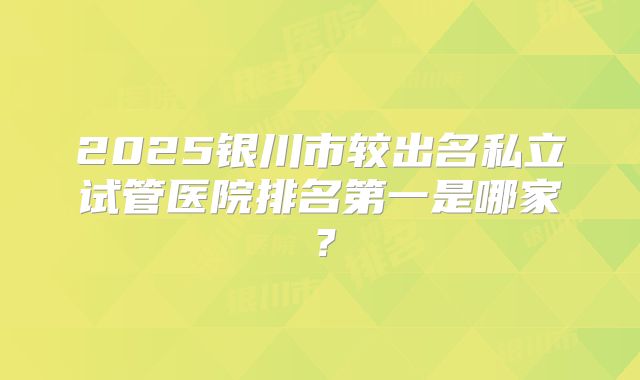 2025银川市较出名私立试管医院排名第一是哪家？