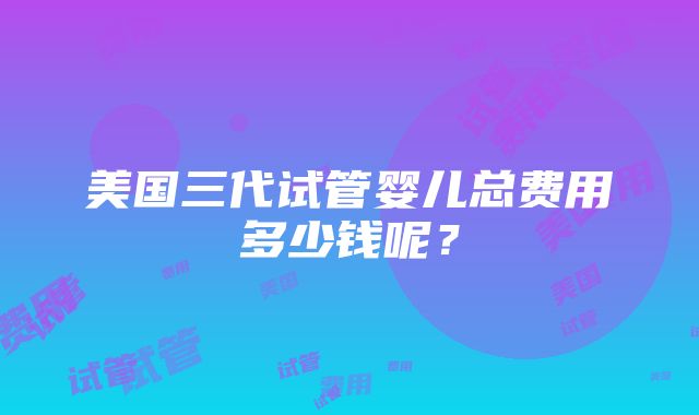 美国三代试管婴儿总费用多少钱呢？