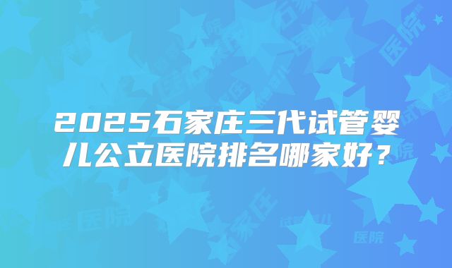 2025石家庄三代试管婴儿公立医院排名哪家好？