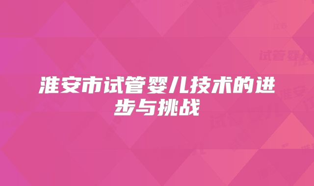 淮安市试管婴儿技术的进步与挑战