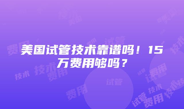 美国试管技术靠谱吗！15万费用够吗？