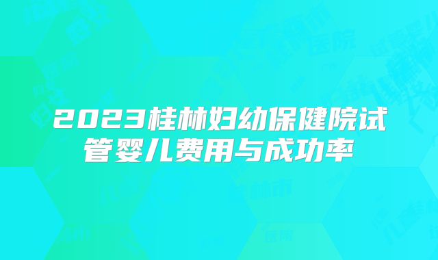 2023桂林妇幼保健院试管婴儿费用与成功率