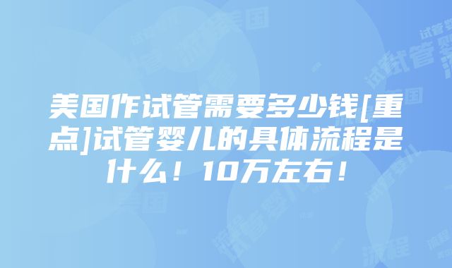 美国作试管需要多少钱[重点]试管婴儿的具体流程是什么！10万左右！