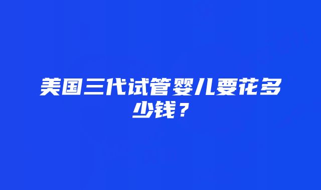 美国三代试管婴儿要花多少钱？