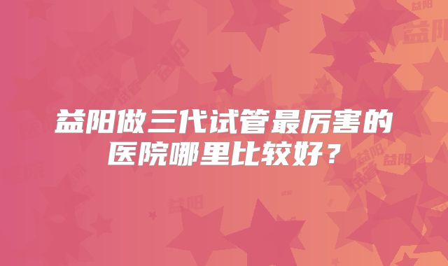 益阳做三代试管最厉害的医院哪里比较好？