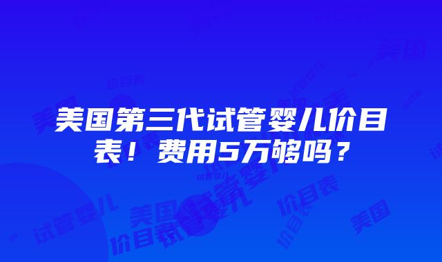 美国第三代试管婴儿价目表！费用5万够吗？