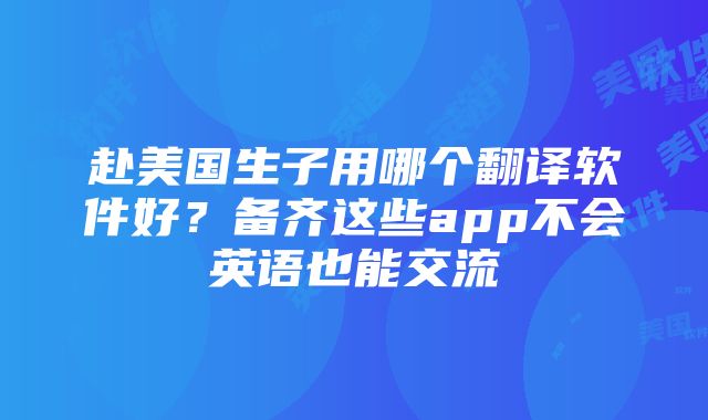 赴美国生子用哪个翻译软件好？备齐这些app不会英语也能交流