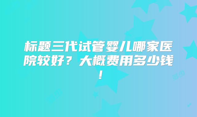 标题三代试管婴儿哪家医院较好？大概费用多少钱！