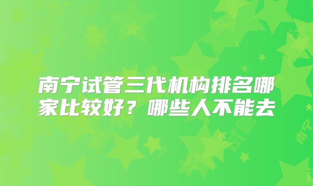 南宁试管三代机构排名哪家比较好？哪些人不能去