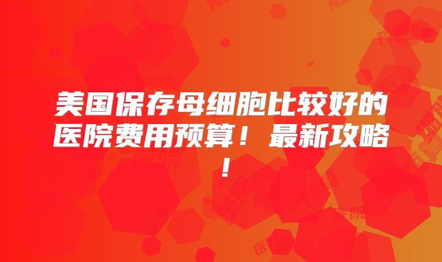 美国保存母细胞比较好的医院费用预算！最新攻略！