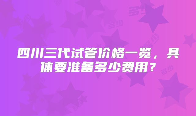 四川三代试管价格一览，具体要准备多少费用？