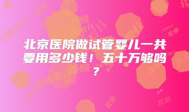 北京医院做试管婴儿一共要用多少钱！五十万够吗？