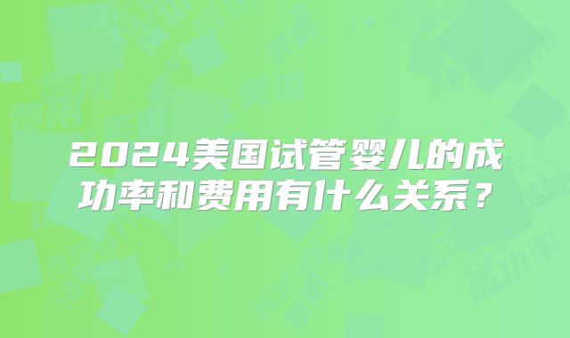 2024美国试管婴儿的成功率和费用有什么关系？