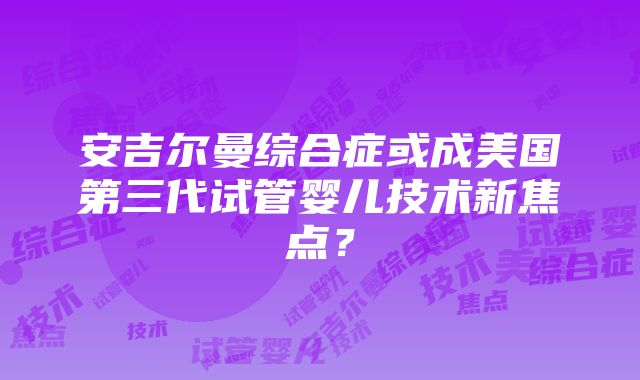 安吉尔曼综合症或成美国第三代试管婴儿技术新焦点？