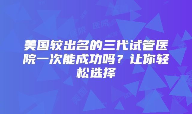 美国较出名的三代试管医院一次能成功吗？让你轻松选择