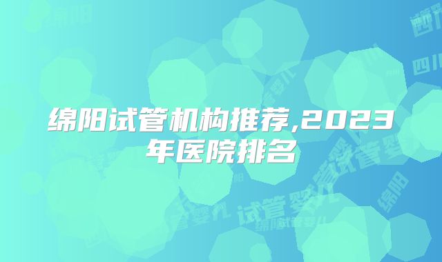 绵阳试管机构推荐,2023年医院排名