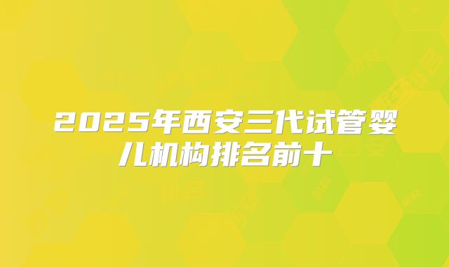 2025年西安三代试管婴儿机构排名前十