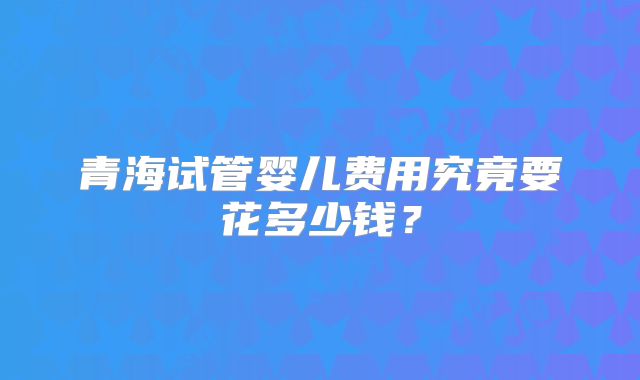 青海试管婴儿费用究竟要花多少钱？