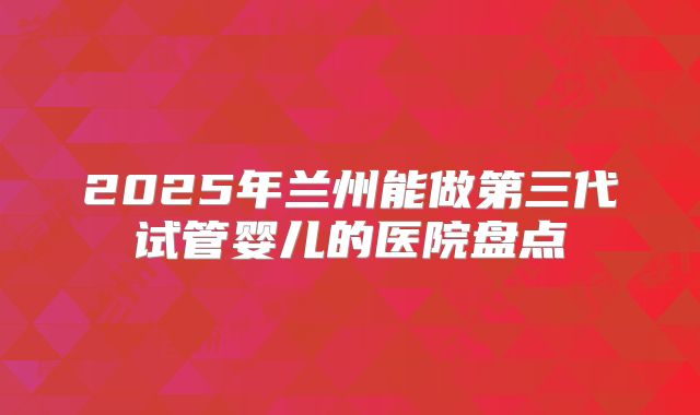 2025年兰州能做第三代试管婴儿的医院盘点