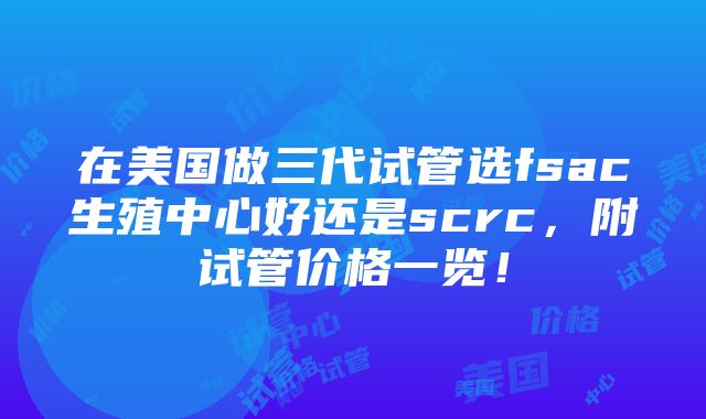 在美国做三代试管选fsac生殖中心好还是scrc，附试管价格一览！