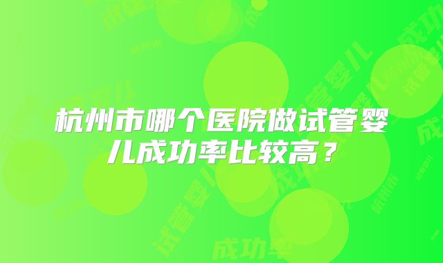 杭州市哪个医院做试管婴儿成功率比较高？