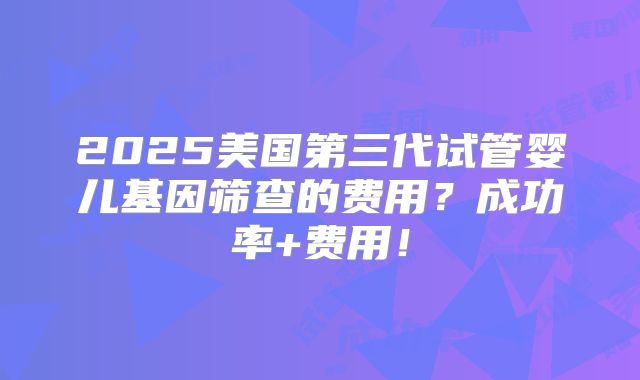 2025美国第三代试管婴儿基因筛查的费用？成功率+费用！