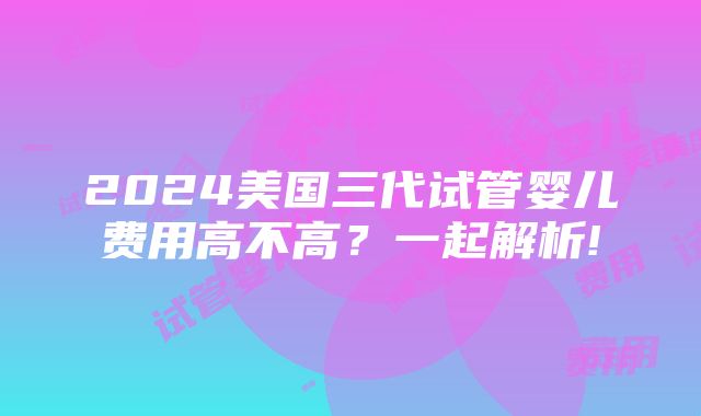 2024美国三代试管婴儿费用高不高？一起解析!