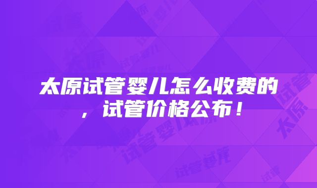 太原试管婴儿怎么收费的，试管价格公布！