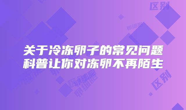 关于冷冻卵子的常见问题科普让你对冻卵不再陌生