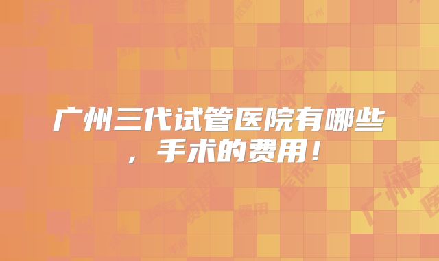 广州三代试管医院有哪些，手术的费用！