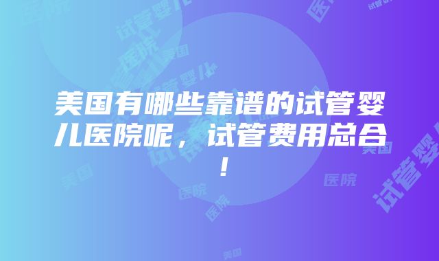 美国有哪些靠谱的试管婴儿医院呢，试管费用总合！