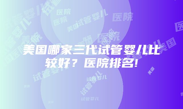 美国哪家三代试管婴儿比较好？医院排名!