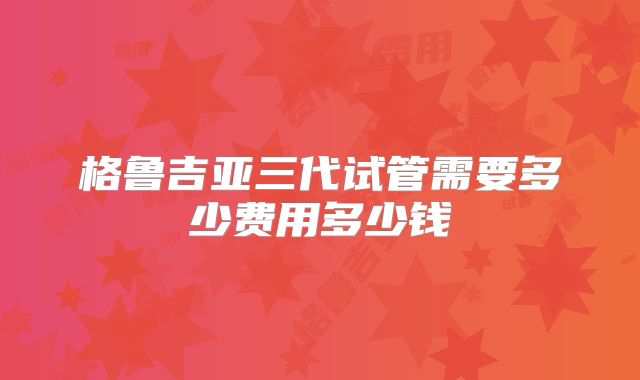 格鲁吉亚三代试管需要多少费用多少钱