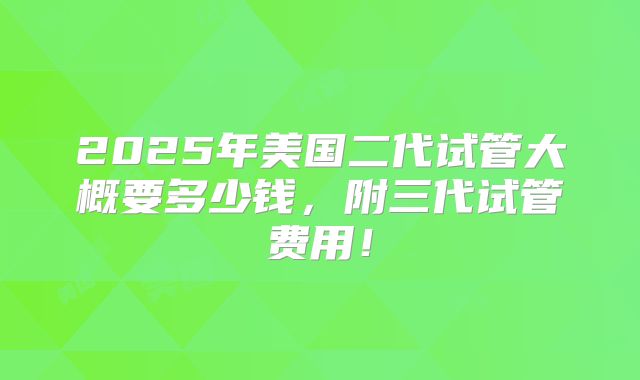 2025年美国二代试管大概要多少钱，附三代试管费用！