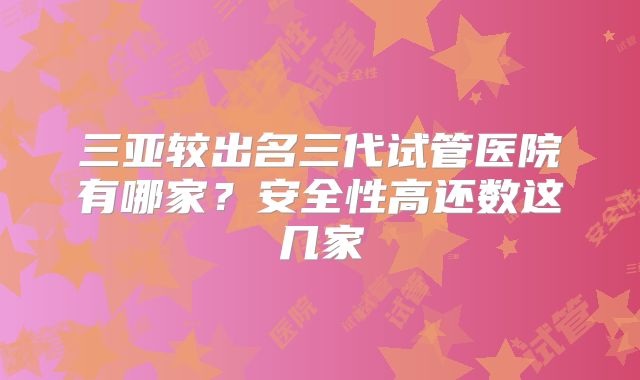 三亚较出名三代试管医院有哪家？安全性高还数这几家