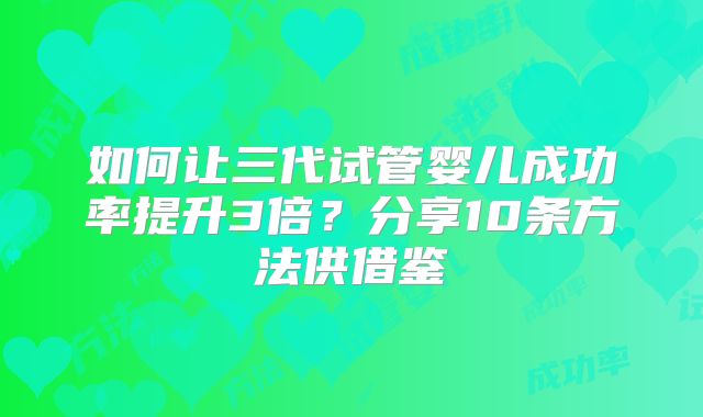 如何让三代试管婴儿成功率提升3倍？分享10条方法供借鉴