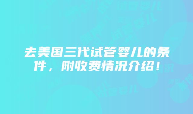 去美国三代试管婴儿的条件，附收费情况介绍！