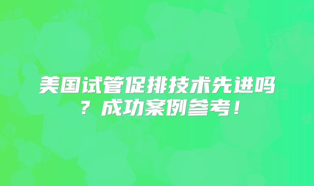 美国试管促排技术先进吗？成功案例参考！