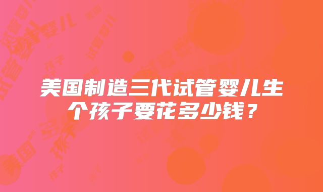 美国制造三代试管婴儿生个孩子要花多少钱？