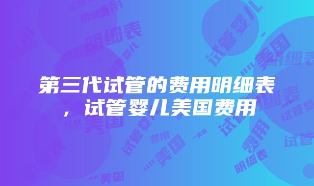 第三代试管的费用明细表，试管婴儿美国费用