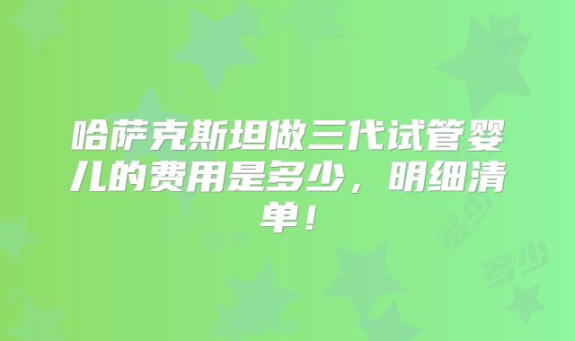 哈萨克斯坦做三代试管婴儿的费用是多少，明细清单！